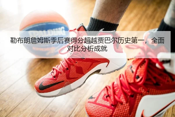 勒布朗詹姆斯季后赛得分超越贾巴尔历史第一，全面对比分析成就