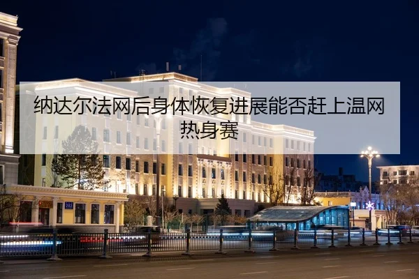 纳达尔法网后身体恢复进展能否赶上温网热身赛