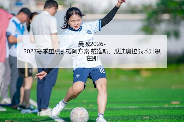 曼城2026-2027赛季重点引援阿方索·戴维斯，瓜迪奥拉战术升级在即