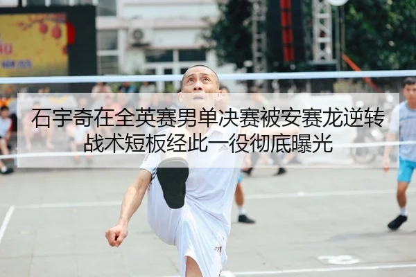 石宇奇在全英赛男单决赛被安赛龙逆转 战术短板经此一役彻底曝光