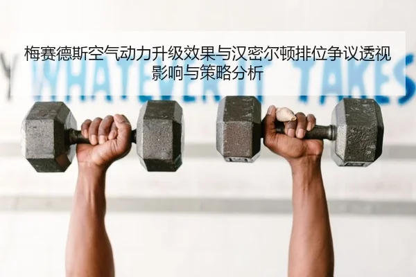 梅赛德斯空气动力升级效果与汉密尔顿排位争议透视影响与策略分析