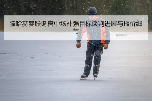 滕哈赫曼联冬窗中场补强目标谈判进展与报价细节